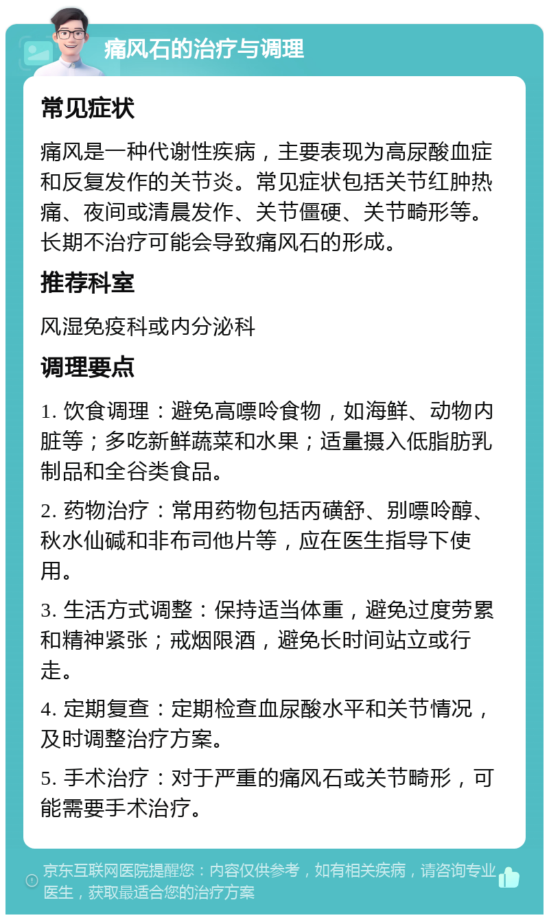 痛风石的治疗与调理 常见症状 痛风是一种代谢性疾病，主要表现为高尿酸血症和反复发作的关节炎。常见症状包括关节红肿热痛、夜间或清晨发作、关节僵硬、关节畸形等。长期不治疗可能会导致痛风石的形成。 推荐科室 风湿免疫科或内分泌科 调理要点 1. 饮食调理：避免高嘌呤食物，如海鲜、动物内脏等；多吃新鲜蔬菜和水果；适量摄入低脂肪乳制品和全谷类食品。 2. 药物治疗：常用药物包括丙磺舒、别嘌呤醇、秋水仙碱和非布司他片等，应在医生指导下使用。 3. 生活方式调整：保持适当体重，避免过度劳累和精神紧张；戒烟限酒，避免长时间站立或行走。 4. 定期复查：定期检查血尿酸水平和关节情况，及时调整治疗方案。 5. 手术治疗：对于严重的痛风石或关节畸形，可能需要手术治疗。