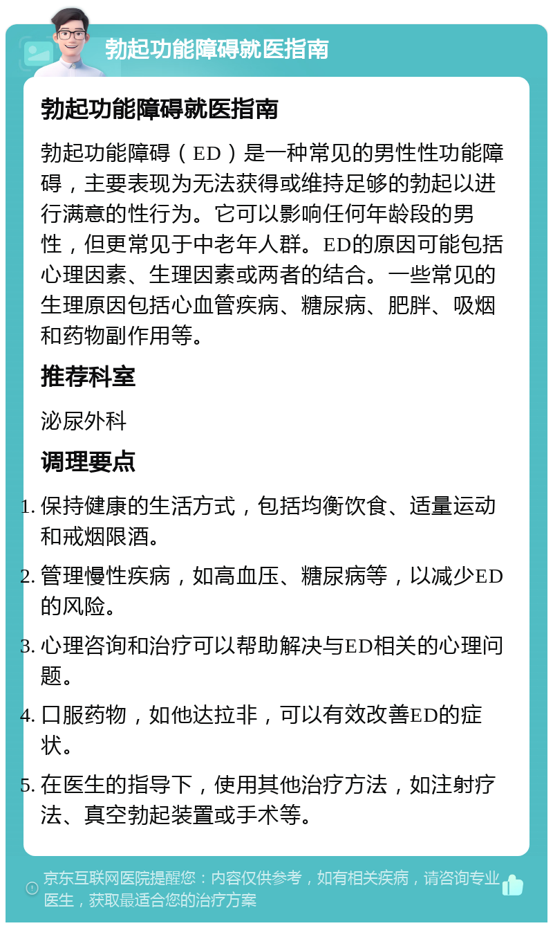 勃起功能障碍就医指南 勃起功能障碍就医指南 勃起功能障碍（ED）是一种常见的男性性功能障碍，主要表现为无法获得或维持足够的勃起以进行满意的性行为。它可以影响任何年龄段的男性，但更常见于中老年人群。ED的原因可能包括心理因素、生理因素或两者的结合。一些常见的生理原因包括心血管疾病、糖尿病、肥胖、吸烟和药物副作用等。 推荐科室 泌尿外科 调理要点 保持健康的生活方式，包括均衡饮食、适量运动和戒烟限酒。 管理慢性疾病，如高血压、糖尿病等，以减少ED的风险。 心理咨询和治疗可以帮助解决与ED相关的心理问题。 口服药物，如他达拉非，可以有效改善ED的症状。 在医生的指导下，使用其他治疗方法，如注射疗法、真空勃起装置或手术等。