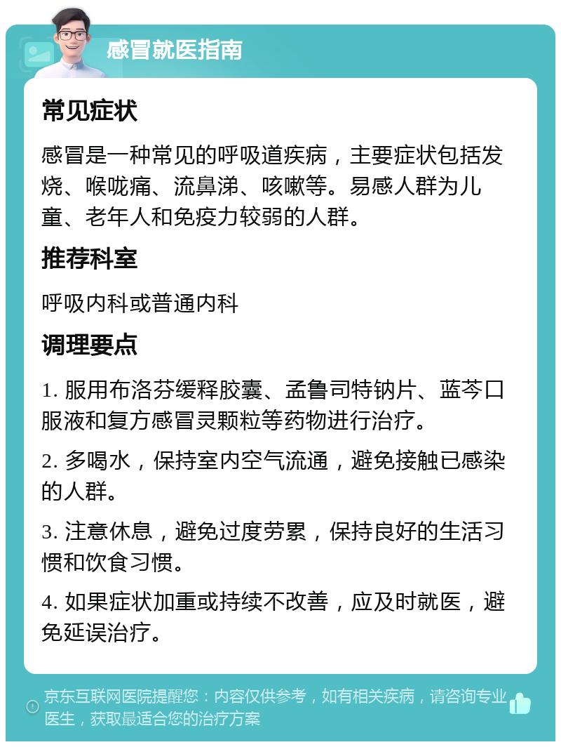 感冒就医指南 常见症状 感冒是一种常见的呼吸道疾病，主要症状包括发烧、喉咙痛、流鼻涕、咳嗽等。易感人群为儿童、老年人和免疫力较弱的人群。 推荐科室 呼吸内科或普通内科 调理要点 1. 服用布洛芬缓释胶囊、孟鲁司特钠片、蓝芩口服液和复方感冒灵颗粒等药物进行治疗。 2. 多喝水，保持室内空气流通，避免接触已感染的人群。 3. 注意休息，避免过度劳累，保持良好的生活习惯和饮食习惯。 4. 如果症状加重或持续不改善，应及时就医，避免延误治疗。