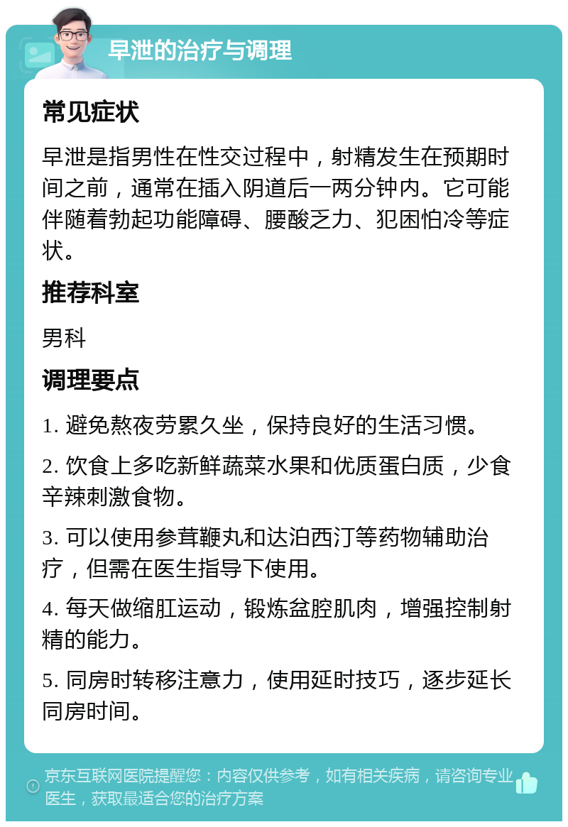 早泄的治疗与调理 常见症状 早泄是指男性在性交过程中，射精发生在预期时间之前，通常在插入阴道后一两分钟内。它可能伴随着勃起功能障碍、腰酸乏力、犯困怕冷等症状。 推荐科室 男科 调理要点 1. 避免熬夜劳累久坐，保持良好的生活习惯。 2. 饮食上多吃新鲜蔬菜水果和优质蛋白质，少食辛辣刺激食物。 3. 可以使用参茸鞭丸和达泊西汀等药物辅助治疗，但需在医生指导下使用。 4. 每天做缩肛运动，锻炼盆腔肌肉，增强控制射精的能力。 5. 同房时转移注意力，使用延时技巧，逐步延长同房时间。