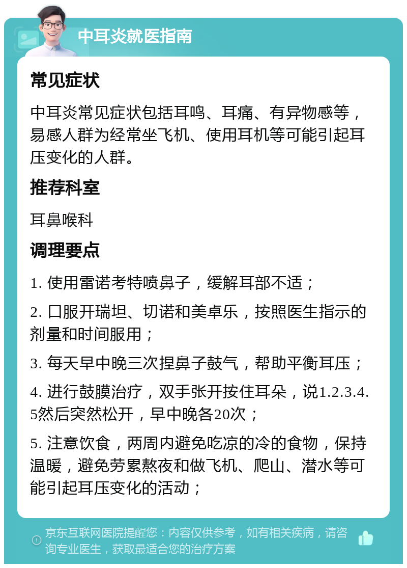 中耳炎就医指南 常见症状 中耳炎常见症状包括耳鸣、耳痛、有异物感等，易感人群为经常坐飞机、使用耳机等可能引起耳压变化的人群。 推荐科室 耳鼻喉科 调理要点 1. 使用雷诺考特喷鼻子，缓解耳部不适； 2. 口服开瑞坦、切诺和美卓乐，按照医生指示的剂量和时间服用； 3. 每天早中晚三次捏鼻子鼓气，帮助平衡耳压； 4. 进行鼓膜治疗，双手张开按住耳朵，说1.2.3.4.5然后突然松开，早中晚各20次； 5. 注意饮食，两周内避免吃凉的冷的食物，保持温暖，避免劳累熬夜和做飞机、爬山、潜水等可能引起耳压变化的活动；