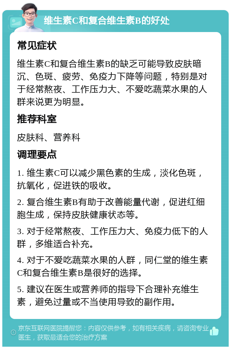 维生素C和复合维生素B的好处 常见症状 维生素C和复合维生素B的缺乏可能导致皮肤暗沉、色斑、疲劳、免疫力下降等问题，特别是对于经常熬夜、工作压力大、不爱吃蔬菜水果的人群来说更为明显。 推荐科室 皮肤科、营养科 调理要点 1. 维生素C可以减少黑色素的生成，淡化色斑，抗氧化，促进铁的吸收。 2. 复合维生素B有助于改善能量代谢，促进红细胞生成，保持皮肤健康状态等。 3. 对于经常熬夜、工作压力大、免疫力低下的人群，多维适合补充。 4. 对于不爱吃蔬菜水果的人群，同仁堂的维生素C和复合维生素B是很好的选择。 5. 建议在医生或营养师的指导下合理补充维生素，避免过量或不当使用导致的副作用。