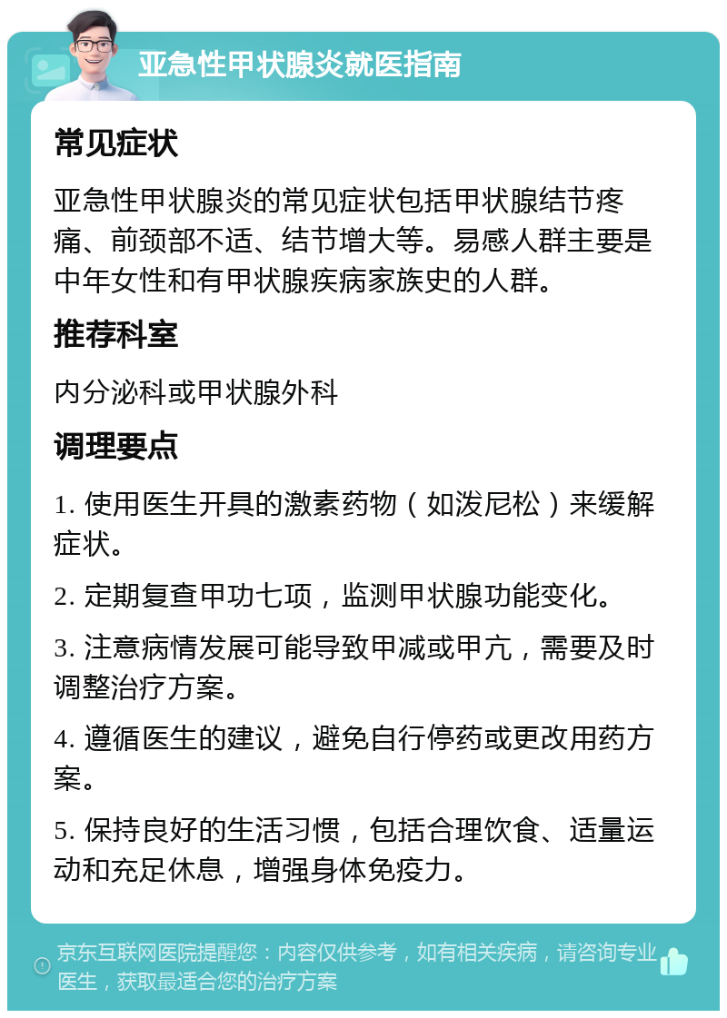 亚急性甲状腺炎就医指南 常见症状 亚急性甲状腺炎的常见症状包括甲状腺结节疼痛、前颈部不适、结节增大等。易感人群主要是中年女性和有甲状腺疾病家族史的人群。 推荐科室 内分泌科或甲状腺外科 调理要点 1. 使用医生开具的激素药物（如泼尼松）来缓解症状。 2. 定期复查甲功七项，监测甲状腺功能变化。 3. 注意病情发展可能导致甲减或甲亢，需要及时调整治疗方案。 4. 遵循医生的建议，避免自行停药或更改用药方案。 5. 保持良好的生活习惯，包括合理饮食、适量运动和充足休息，增强身体免疫力。