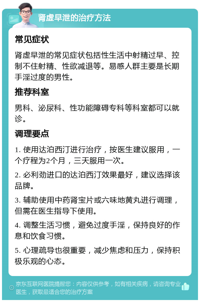 肾虚早泄的治疗方法 常见症状 肾虚早泄的常见症状包括性生活中射精过早、控制不住射精、性欲减退等。易感人群主要是长期手淫过度的男性。 推荐科室 男科、泌尿科、性功能障碍专科等科室都可以就诊。 调理要点 1. 使用达泊西汀进行治疗，按医生建议服用，一个疗程为2个月，三天服用一次。 2. 必利劲进口的达泊西汀效果最好，建议选择该品牌。 3. 辅助使用中药肾宝片或六味地黄丸进行调理，但需在医生指导下使用。 4. 调整生活习惯，避免过度手淫，保持良好的作息和饮食习惯。 5. 心理疏导也很重要，减少焦虑和压力，保持积极乐观的心态。