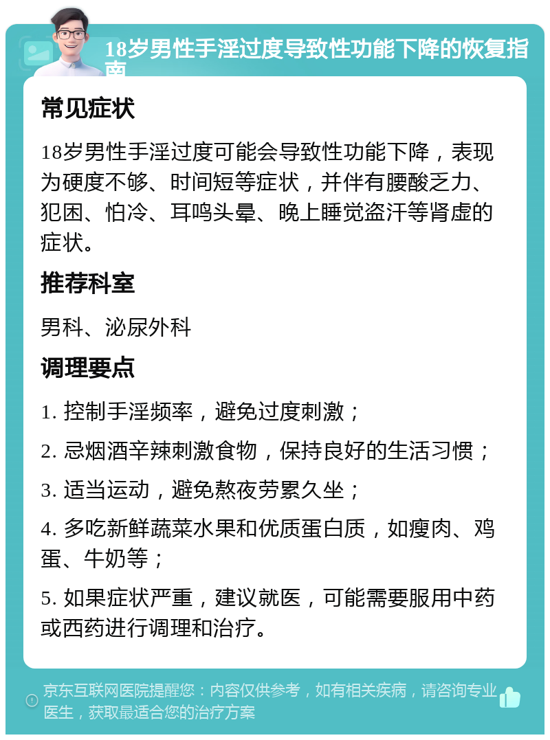 18岁男性手淫过度导致性功能下降的恢复指南 常见症状 18岁男性手淫过度可能会导致性功能下降，表现为硬度不够、时间短等症状，并伴有腰酸乏力、犯困、怕冷、耳鸣头晕、晚上睡觉盗汗等肾虚的症状。 推荐科室 男科、泌尿外科 调理要点 1. 控制手淫频率，避免过度刺激； 2. 忌烟酒辛辣刺激食物，保持良好的生活习惯； 3. 适当运动，避免熬夜劳累久坐； 4. 多吃新鲜蔬菜水果和优质蛋白质，如瘦肉、鸡蛋、牛奶等； 5. 如果症状严重，建议就医，可能需要服用中药或西药进行调理和治疗。