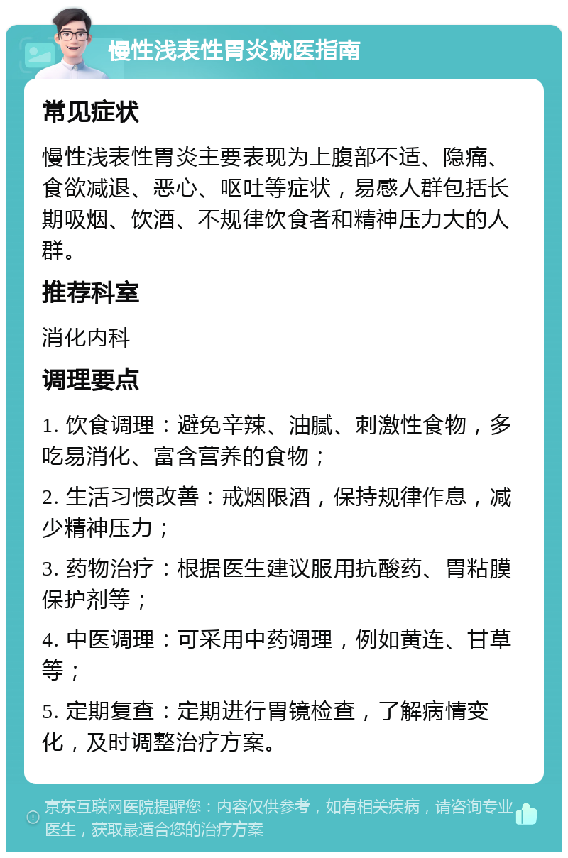 慢性浅表性胃炎就医指南 常见症状 慢性浅表性胃炎主要表现为上腹部不适、隐痛、食欲减退、恶心、呕吐等症状，易感人群包括长期吸烟、饮酒、不规律饮食者和精神压力大的人群。 推荐科室 消化内科 调理要点 1. 饮食调理：避免辛辣、油腻、刺激性食物，多吃易消化、富含营养的食物； 2. 生活习惯改善：戒烟限酒，保持规律作息，减少精神压力； 3. 药物治疗：根据医生建议服用抗酸药、胃粘膜保护剂等； 4. 中医调理：可采用中药调理，例如黄连、甘草等； 5. 定期复查：定期进行胃镜检查，了解病情变化，及时调整治疗方案。