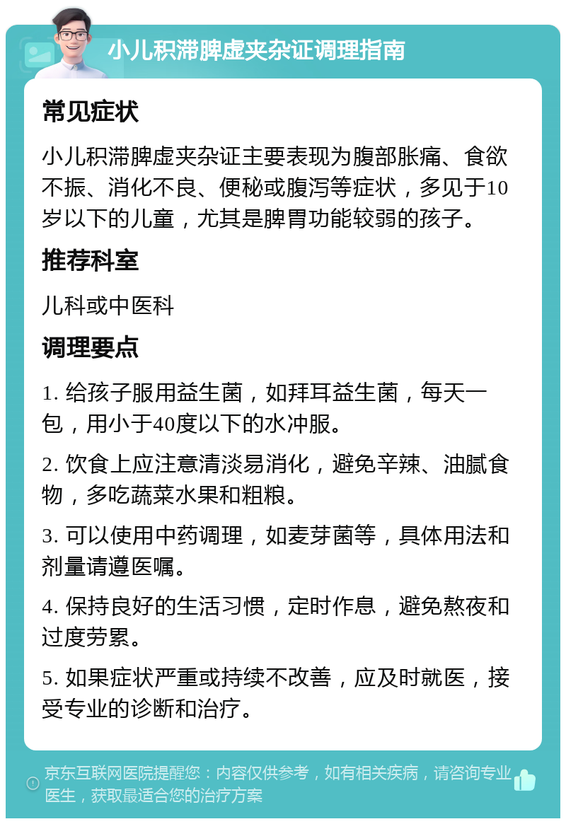 小儿积滞脾虚夹杂证调理指南 常见症状 小儿积滞脾虚夹杂证主要表现为腹部胀痛、食欲不振、消化不良、便秘或腹泻等症状，多见于10岁以下的儿童，尤其是脾胃功能较弱的孩子。 推荐科室 儿科或中医科 调理要点 1. 给孩子服用益生菌，如拜耳益生菌，每天一包，用小于40度以下的水冲服。 2. 饮食上应注意清淡易消化，避免辛辣、油腻食物，多吃蔬菜水果和粗粮。 3. 可以使用中药调理，如麦芽菌等，具体用法和剂量请遵医嘱。 4. 保持良好的生活习惯，定时作息，避免熬夜和过度劳累。 5. 如果症状严重或持续不改善，应及时就医，接受专业的诊断和治疗。