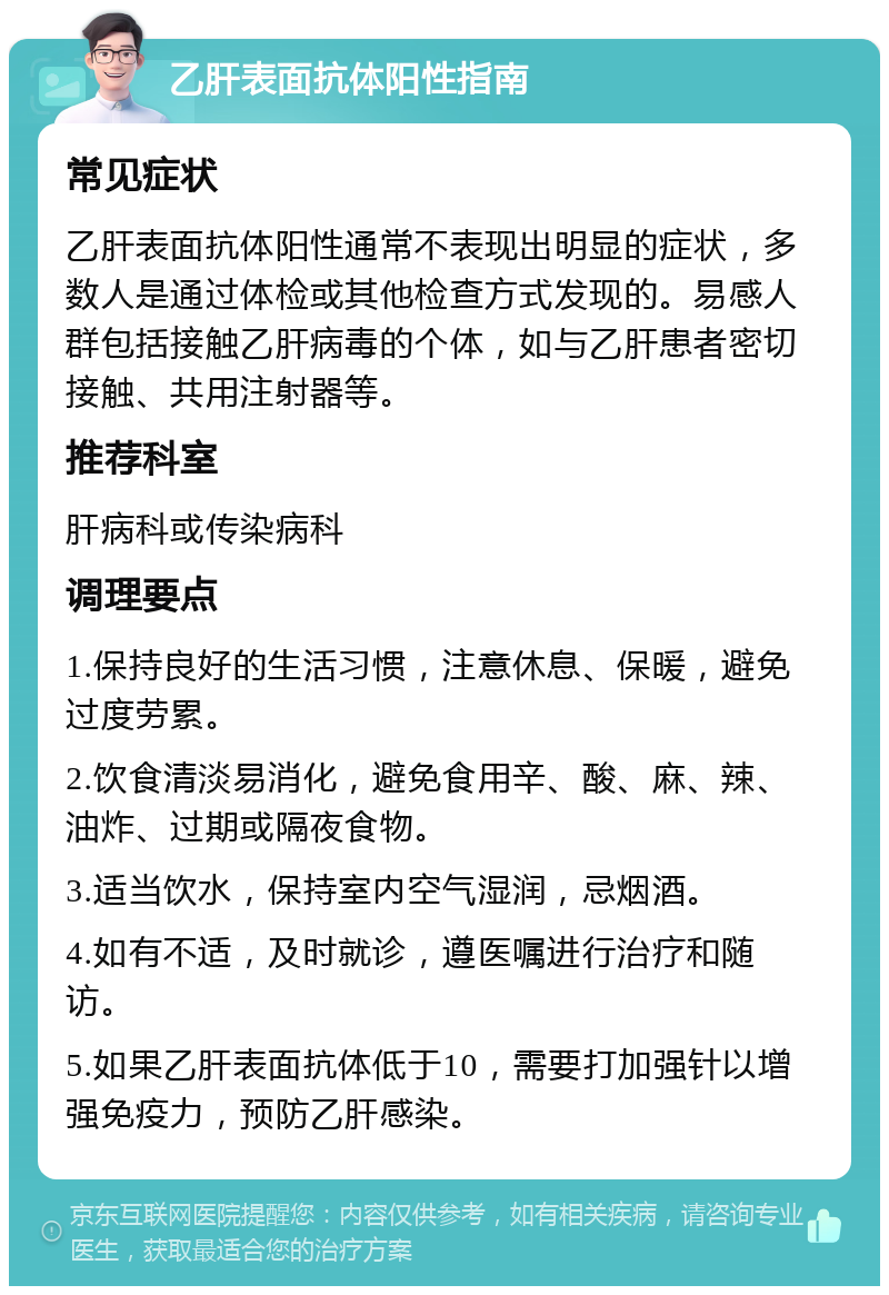 乙肝表面抗体阳性指南 常见症状 乙肝表面抗体阳性通常不表现出明显的症状，多数人是通过体检或其他检查方式发现的。易感人群包括接触乙肝病毒的个体，如与乙肝患者密切接触、共用注射器等。 推荐科室 肝病科或传染病科 调理要点 1.保持良好的生活习惯，注意休息、保暖，避免过度劳累。 2.饮食清淡易消化，避免食用辛、酸、麻、辣、油炸、过期或隔夜食物。 3.适当饮水，保持室内空气湿润，忌烟酒。 4.如有不适，及时就诊，遵医嘱进行治疗和随访。 5.如果乙肝表面抗体低于10，需要打加强针以增强免疫力，预防乙肝感染。