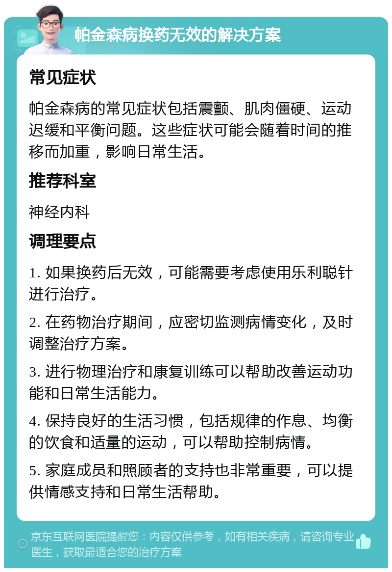 帕金森病换药无效的解决方案 常见症状 帕金森病的常见症状包括震颤、肌肉僵硬、运动迟缓和平衡问题。这些症状可能会随着时间的推移而加重，影响日常生活。 推荐科室 神经内科 调理要点 1. 如果换药后无效，可能需要考虑使用乐利聪针进行治疗。 2. 在药物治疗期间，应密切监测病情变化，及时调整治疗方案。 3. 进行物理治疗和康复训练可以帮助改善运动功能和日常生活能力。 4. 保持良好的生活习惯，包括规律的作息、均衡的饮食和适量的运动，可以帮助控制病情。 5. 家庭成员和照顾者的支持也非常重要，可以提供情感支持和日常生活帮助。