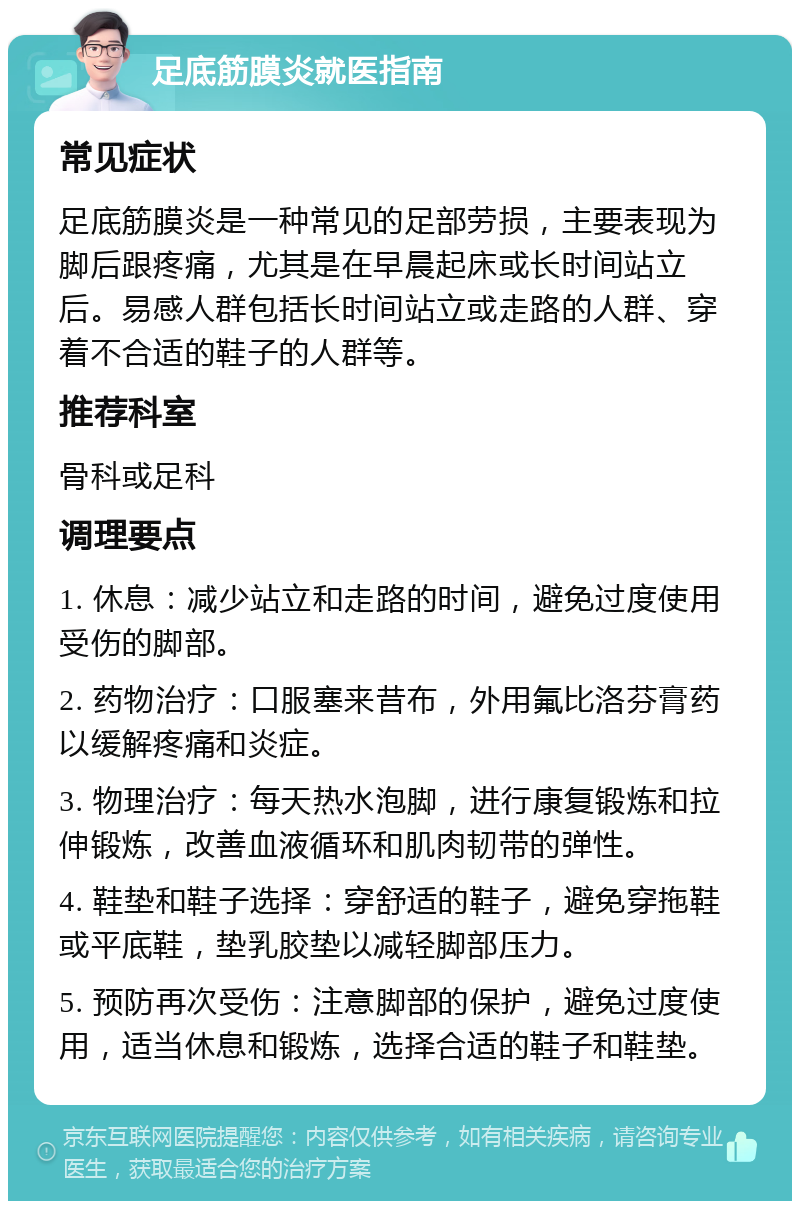 足底筋膜炎就医指南 常见症状 足底筋膜炎是一种常见的足部劳损，主要表现为脚后跟疼痛，尤其是在早晨起床或长时间站立后。易感人群包括长时间站立或走路的人群、穿着不合适的鞋子的人群等。 推荐科室 骨科或足科 调理要点 1. 休息：减少站立和走路的时间，避免过度使用受伤的脚部。 2. 药物治疗：口服塞来昔布，外用氟比洛芬膏药以缓解疼痛和炎症。 3. 物理治疗：每天热水泡脚，进行康复锻炼和拉伸锻炼，改善血液循环和肌肉韧带的弹性。 4. 鞋垫和鞋子选择：穿舒适的鞋子，避免穿拖鞋或平底鞋，垫乳胶垫以减轻脚部压力。 5. 预防再次受伤：注意脚部的保护，避免过度使用，适当休息和锻炼，选择合适的鞋子和鞋垫。