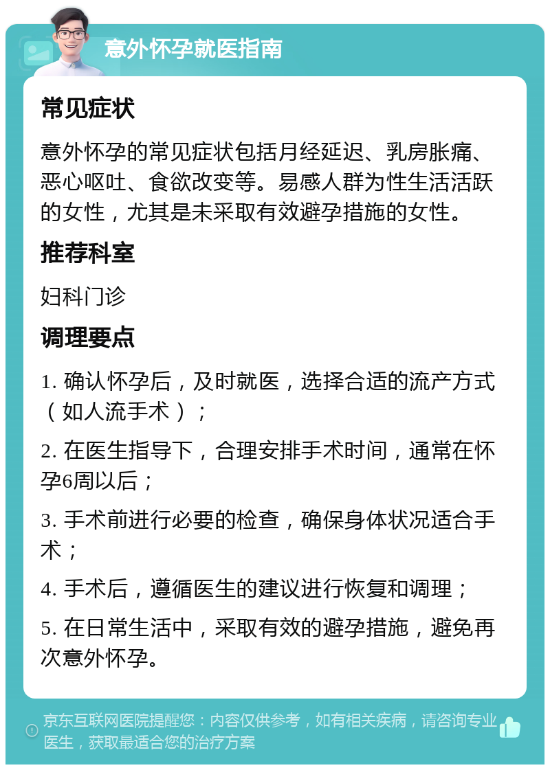 意外怀孕就医指南 常见症状 意外怀孕的常见症状包括月经延迟、乳房胀痛、恶心呕吐、食欲改变等。易感人群为性生活活跃的女性，尤其是未采取有效避孕措施的女性。 推荐科室 妇科门诊 调理要点 1. 确认怀孕后，及时就医，选择合适的流产方式（如人流手术）； 2. 在医生指导下，合理安排手术时间，通常在怀孕6周以后； 3. 手术前进行必要的检查，确保身体状况适合手术； 4. 手术后，遵循医生的建议进行恢复和调理； 5. 在日常生活中，采取有效的避孕措施，避免再次意外怀孕。