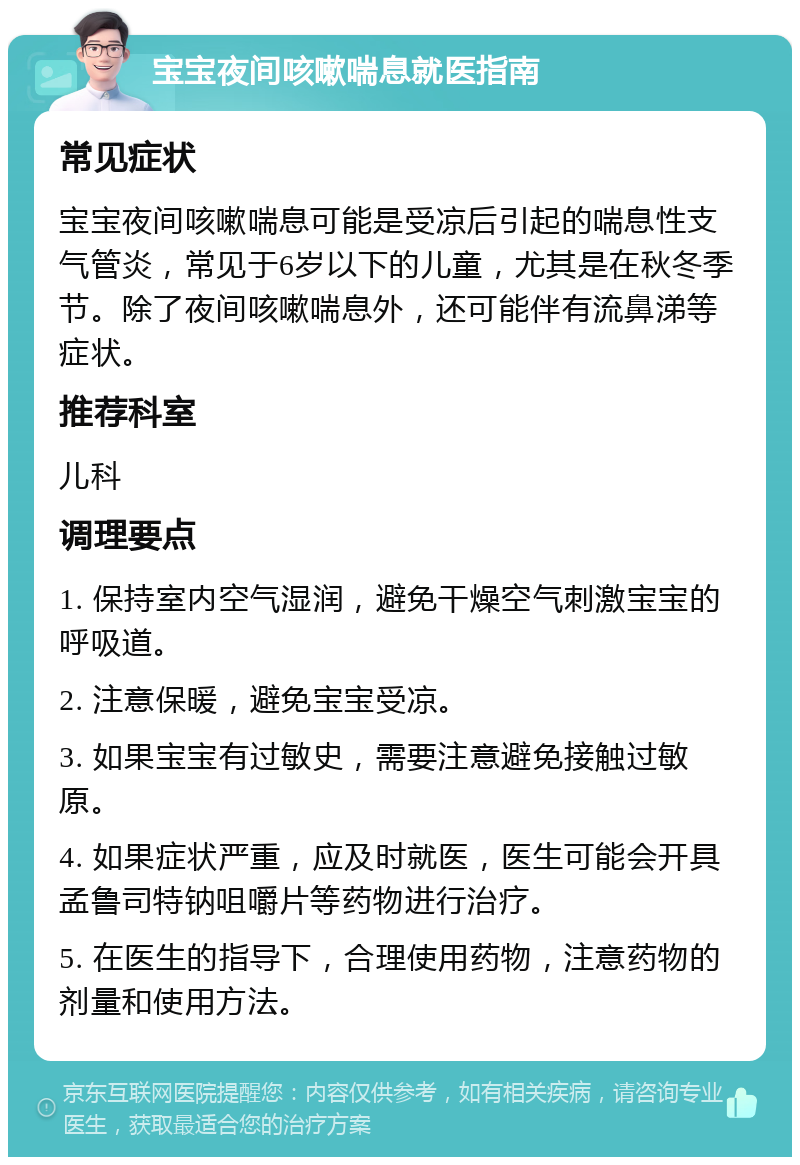 宝宝夜间咳嗽喘息就医指南 常见症状 宝宝夜间咳嗽喘息可能是受凉后引起的喘息性支气管炎，常见于6岁以下的儿童，尤其是在秋冬季节。除了夜间咳嗽喘息外，还可能伴有流鼻涕等症状。 推荐科室 儿科 调理要点 1. 保持室内空气湿润，避免干燥空气刺激宝宝的呼吸道。 2. 注意保暖，避免宝宝受凉。 3. 如果宝宝有过敏史，需要注意避免接触过敏原。 4. 如果症状严重，应及时就医，医生可能会开具孟鲁司特钠咀嚼片等药物进行治疗。 5. 在医生的指导下，合理使用药物，注意药物的剂量和使用方法。