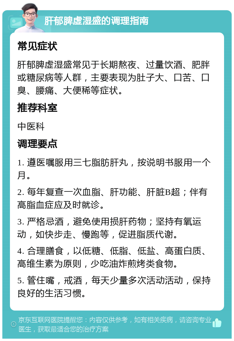 肝郁脾虚湿盛的调理指南 常见症状 肝郁脾虚湿盛常见于长期熬夜、过量饮酒、肥胖或糖尿病等人群，主要表现为肚子大、口苦、口臭、腰痛、大便稀等症状。 推荐科室 中医科 调理要点 1. 遵医嘱服用三七脂肪肝丸，按说明书服用一个月。 2. 每年复查一次血脂、肝功能、肝脏B超；伴有高脂血症应及时就诊。 3. 严格忌酒，避免使用损肝药物；坚持有氧运动，如快步走、慢跑等，促进脂质代谢。 4. 合理膳食，以低糖、低脂、低盐、高蛋白质、高维生素为原则，少吃油炸煎烤类食物。 5. 管住嘴，戒酒，每天少量多次活动活动，保持良好的生活习惯。