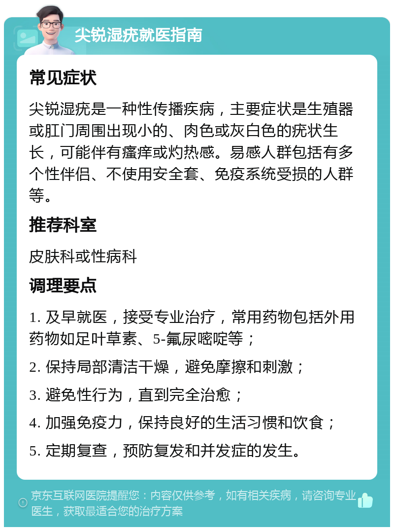 尖锐湿疣就医指南 常见症状 尖锐湿疣是一种性传播疾病，主要症状是生殖器或肛门周围出现小的、肉色或灰白色的疣状生长，可能伴有瘙痒或灼热感。易感人群包括有多个性伴侣、不使用安全套、免疫系统受损的人群等。 推荐科室 皮肤科或性病科 调理要点 1. 及早就医，接受专业治疗，常用药物包括外用药物如足叶草素、5-氟尿嘧啶等； 2. 保持局部清洁干燥，避免摩擦和刺激； 3. 避免性行为，直到完全治愈； 4. 加强免疫力，保持良好的生活习惯和饮食； 5. 定期复查，预防复发和并发症的发生。