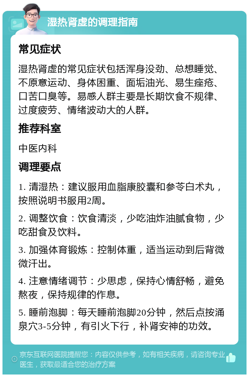 湿热肾虚的调理指南 常见症状 湿热肾虚的常见症状包括浑身没劲、总想睡觉、不原意运动、身体困重、面垢油光、易生痤疮、口苦口臭等。易感人群主要是长期饮食不规律、过度疲劳、情绪波动大的人群。 推荐科室 中医内科 调理要点 1. 清湿热：建议服用血脂康胶囊和参苓白术丸，按照说明书服用2周。 2. 调整饮食：饮食清淡，少吃油炸油腻食物，少吃甜食及饮料。 3. 加强体育锻炼：控制体重，适当运动到后背微微汗出。 4. 注意情绪调节：少思虑，保持心情舒畅，避免熬夜，保持规律的作息。 5. 睡前泡脚：每天睡前泡脚20分钟，然后点按涌泉穴3-5分钟，有引火下行，补肾安神的功效。