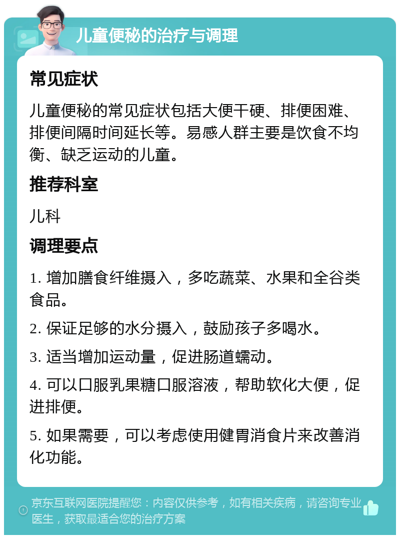 儿童便秘的治疗与调理 常见症状 儿童便秘的常见症状包括大便干硬、排便困难、排便间隔时间延长等。易感人群主要是饮食不均衡、缺乏运动的儿童。 推荐科室 儿科 调理要点 1. 增加膳食纤维摄入，多吃蔬菜、水果和全谷类食品。 2. 保证足够的水分摄入，鼓励孩子多喝水。 3. 适当增加运动量，促进肠道蠕动。 4. 可以口服乳果糖口服溶液，帮助软化大便，促进排便。 5. 如果需要，可以考虑使用健胃消食片来改善消化功能。