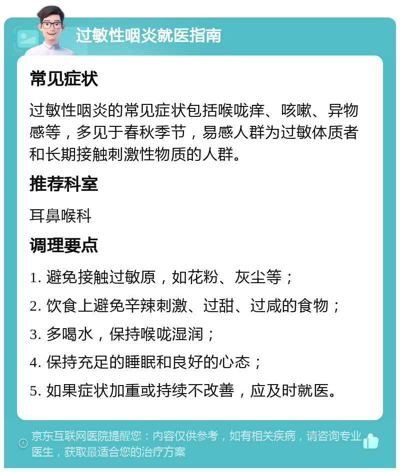 过敏性咽炎就医指南 常见症状 过敏性咽炎的常见症状包括喉咙痒、咳嗽、异物感等，多见于春秋季节，易感人群为过敏体质者和长期接触刺激性物质的人群。 推荐科室 耳鼻喉科 调理要点 1. 避免接触过敏原，如花粉、灰尘等； 2. 饮食上避免辛辣刺激、过甜、过咸的食物； 3. 多喝水，保持喉咙湿润； 4. 保持充足的睡眠和良好的心态； 5. 如果症状加重或持续不改善，应及时就医。