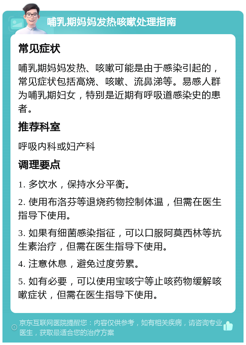 哺乳期妈妈发热咳嗽处理指南 常见症状 哺乳期妈妈发热、咳嗽可能是由于感染引起的，常见症状包括高烧、咳嗽、流鼻涕等。易感人群为哺乳期妇女，特别是近期有呼吸道感染史的患者。 推荐科室 呼吸内科或妇产科 调理要点 1. 多饮水，保持水分平衡。 2. 使用布洛芬等退烧药物控制体温，但需在医生指导下使用。 3. 如果有细菌感染指征，可以口服阿莫西林等抗生素治疗，但需在医生指导下使用。 4. 注意休息，避免过度劳累。 5. 如有必要，可以使用宝咳宁等止咳药物缓解咳嗽症状，但需在医生指导下使用。