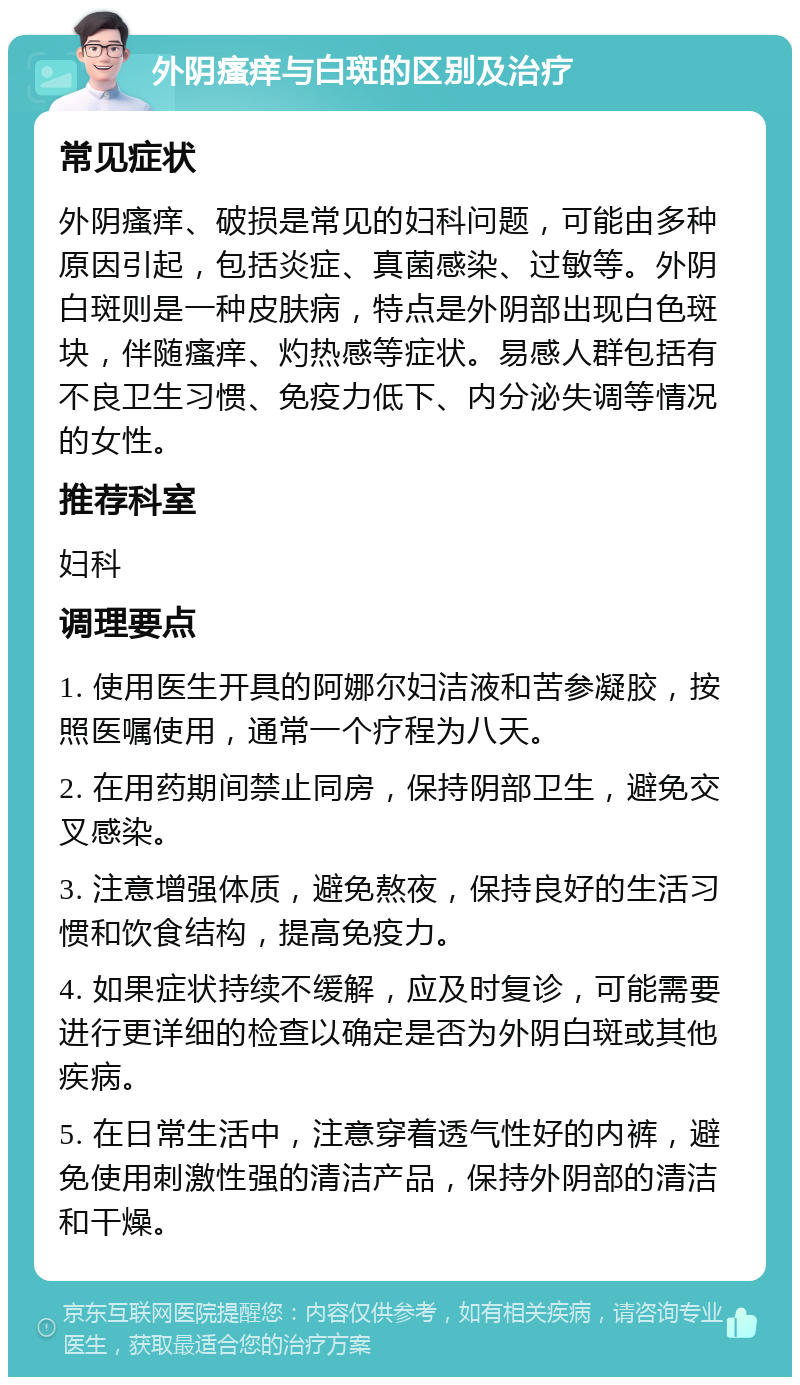 外阴瘙痒与白斑的区别及治疗 常见症状 外阴瘙痒、破损是常见的妇科问题，可能由多种原因引起，包括炎症、真菌感染、过敏等。外阴白斑则是一种皮肤病，特点是外阴部出现白色斑块，伴随瘙痒、灼热感等症状。易感人群包括有不良卫生习惯、免疫力低下、内分泌失调等情况的女性。 推荐科室 妇科 调理要点 1. 使用医生开具的阿娜尔妇洁液和苦参凝胶，按照医嘱使用，通常一个疗程为八天。 2. 在用药期间禁止同房，保持阴部卫生，避免交叉感染。 3. 注意增强体质，避免熬夜，保持良好的生活习惯和饮食结构，提高免疫力。 4. 如果症状持续不缓解，应及时复诊，可能需要进行更详细的检查以确定是否为外阴白斑或其他疾病。 5. 在日常生活中，注意穿着透气性好的内裤，避免使用刺激性强的清洁产品，保持外阴部的清洁和干燥。