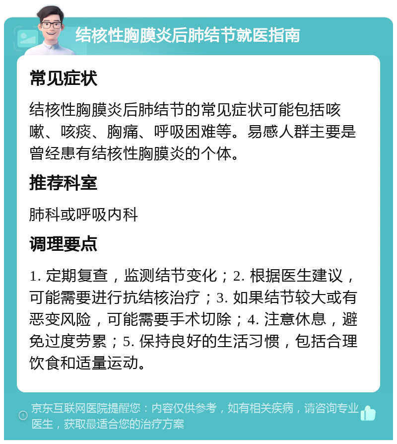 结核性胸膜炎后肺结节就医指南 常见症状 结核性胸膜炎后肺结节的常见症状可能包括咳嗽、咳痰、胸痛、呼吸困难等。易感人群主要是曾经患有结核性胸膜炎的个体。 推荐科室 肺科或呼吸内科 调理要点 1. 定期复查，监测结节变化；2. 根据医生建议，可能需要进行抗结核治疗；3. 如果结节较大或有恶变风险，可能需要手术切除；4. 注意休息，避免过度劳累；5. 保持良好的生活习惯，包括合理饮食和适量运动。