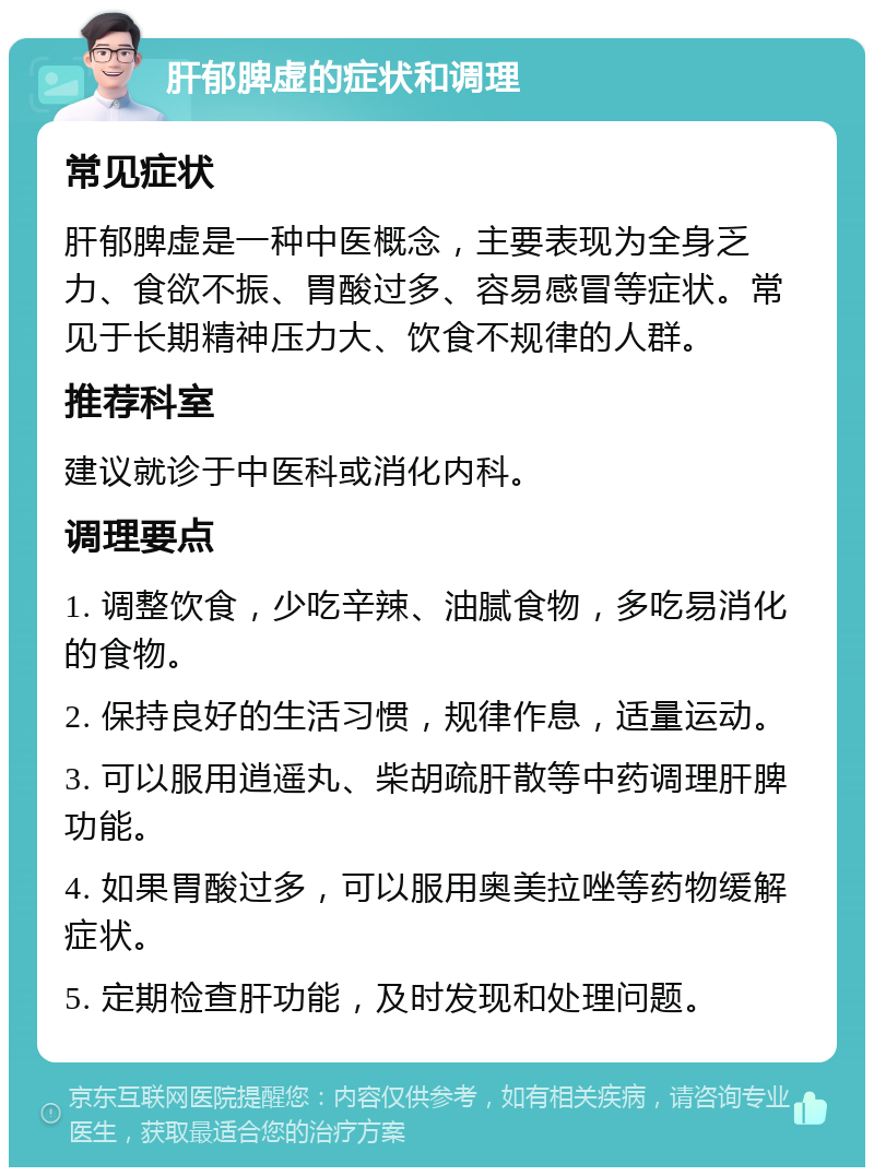 肝郁脾虚的症状和调理 常见症状 肝郁脾虚是一种中医概念，主要表现为全身乏力、食欲不振、胃酸过多、容易感冒等症状。常见于长期精神压力大、饮食不规律的人群。 推荐科室 建议就诊于中医科或消化内科。 调理要点 1. 调整饮食，少吃辛辣、油腻食物，多吃易消化的食物。 2. 保持良好的生活习惯，规律作息，适量运动。 3. 可以服用逍遥丸、柴胡疏肝散等中药调理肝脾功能。 4. 如果胃酸过多，可以服用奥美拉唑等药物缓解症状。 5. 定期检查肝功能，及时发现和处理问题。