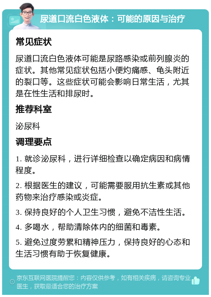 尿道口流白色液体：可能的原因与治疗 常见症状 尿道口流白色液体可能是尿路感染或前列腺炎的症状。其他常见症状包括小便灼痛感、龟头附近的裂口等。这些症状可能会影响日常生活，尤其是在性生活和排尿时。 推荐科室 泌尿科 调理要点 1. 就诊泌尿科，进行详细检查以确定病因和病情程度。 2. 根据医生的建议，可能需要服用抗生素或其他药物来治疗感染或炎症。 3. 保持良好的个人卫生习惯，避免不洁性生活。 4. 多喝水，帮助清除体内的细菌和毒素。 5. 避免过度劳累和精神压力，保持良好的心态和生活习惯有助于恢复健康。