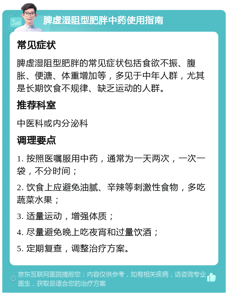 脾虚湿阻型肥胖中药使用指南 常见症状 脾虚湿阻型肥胖的常见症状包括食欲不振、腹胀、便溏、体重增加等，多见于中年人群，尤其是长期饮食不规律、缺乏运动的人群。 推荐科室 中医科或内分泌科 调理要点 1. 按照医嘱服用中药，通常为一天两次，一次一袋，不分时间； 2. 饮食上应避免油腻、辛辣等刺激性食物，多吃蔬菜水果； 3. 适量运动，增强体质； 4. 尽量避免晚上吃夜宵和过量饮酒； 5. 定期复查，调整治疗方案。