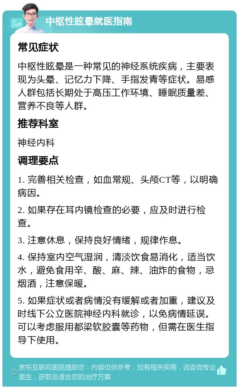 中枢性眩晕就医指南 常见症状 中枢性眩晕是一种常见的神经系统疾病，主要表现为头晕、记忆力下降、手指发青等症状。易感人群包括长期处于高压工作环境、睡眠质量差、营养不良等人群。 推荐科室 神经内科 调理要点 1. 完善相关检查，如血常规、头颅CT等，以明确病因。 2. 如果存在耳内镜检查的必要，应及时进行检查。 3. 注意休息，保持良好情绪，规律作息。 4. 保持室内空气湿润，清淡饮食易消化，适当饮水，避免食用辛、酸、麻、辣、油炸的食物，忌烟酒，注意保暖。 5. 如果症状或者病情没有缓解或者加重，建议及时线下公立医院神经内科就诊，以免病情延误。可以考虑服用都梁软胶囊等药物，但需在医生指导下使用。