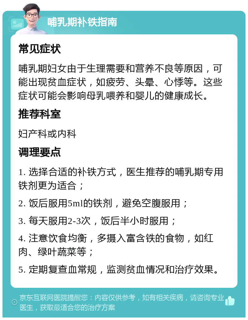 哺乳期补铁指南 常见症状 哺乳期妇女由于生理需要和营养不良等原因，可能出现贫血症状，如疲劳、头晕、心悸等。这些症状可能会影响母乳喂养和婴儿的健康成长。 推荐科室 妇产科或内科 调理要点 1. 选择合适的补铁方式，医生推荐的哺乳期专用铁剂更为适合； 2. 饭后服用5ml的铁剂，避免空腹服用； 3. 每天服用2-3次，饭后半小时服用； 4. 注意饮食均衡，多摄入富含铁的食物，如红肉、绿叶蔬菜等； 5. 定期复查血常规，监测贫血情况和治疗效果。