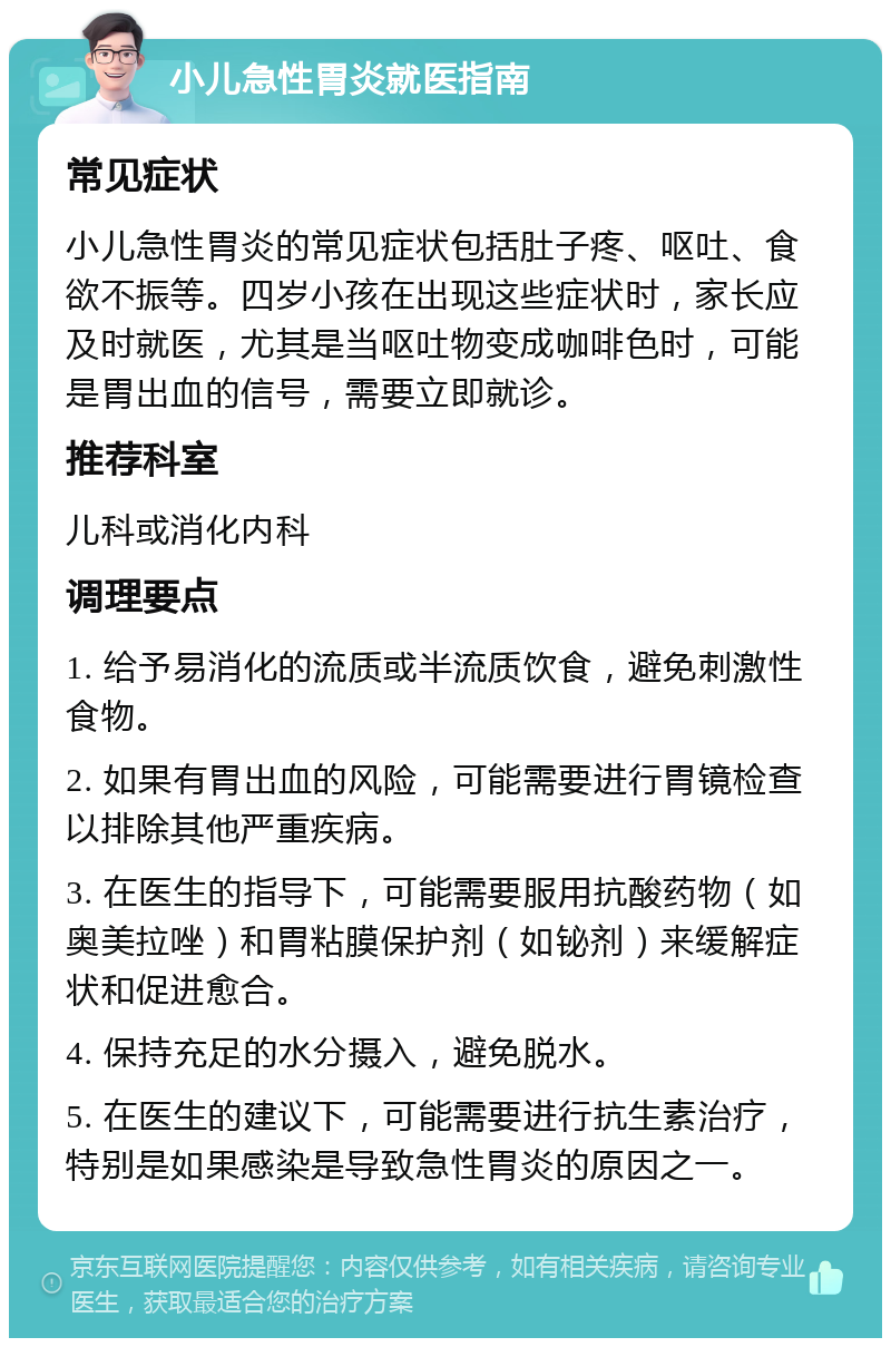 小儿急性胃炎就医指南 常见症状 小儿急性胃炎的常见症状包括肚子疼、呕吐、食欲不振等。四岁小孩在出现这些症状时，家长应及时就医，尤其是当呕吐物变成咖啡色时，可能是胃出血的信号，需要立即就诊。 推荐科室 儿科或消化内科 调理要点 1. 给予易消化的流质或半流质饮食，避免刺激性食物。 2. 如果有胃出血的风险，可能需要进行胃镜检查以排除其他严重疾病。 3. 在医生的指导下，可能需要服用抗酸药物（如奥美拉唑）和胃粘膜保护剂（如铋剂）来缓解症状和促进愈合。 4. 保持充足的水分摄入，避免脱水。 5. 在医生的建议下，可能需要进行抗生素治疗，特别是如果感染是导致急性胃炎的原因之一。