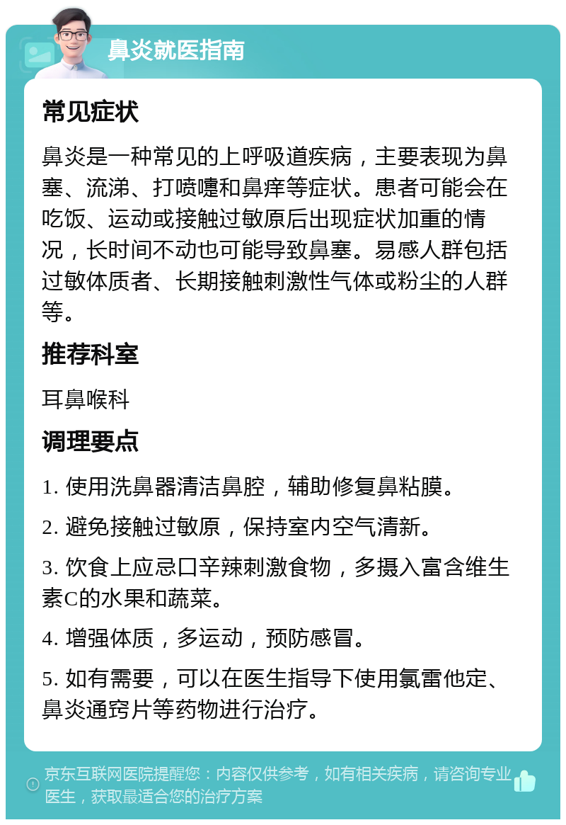 鼻炎就医指南 常见症状 鼻炎是一种常见的上呼吸道疾病，主要表现为鼻塞、流涕、打喷嚏和鼻痒等症状。患者可能会在吃饭、运动或接触过敏原后出现症状加重的情况，长时间不动也可能导致鼻塞。易感人群包括过敏体质者、长期接触刺激性气体或粉尘的人群等。 推荐科室 耳鼻喉科 调理要点 1. 使用洗鼻器清洁鼻腔，辅助修复鼻粘膜。 2. 避免接触过敏原，保持室内空气清新。 3. 饮食上应忌口辛辣刺激食物，多摄入富含维生素C的水果和蔬菜。 4. 增强体质，多运动，预防感冒。 5. 如有需要，可以在医生指导下使用氯雷他定、鼻炎通窍片等药物进行治疗。