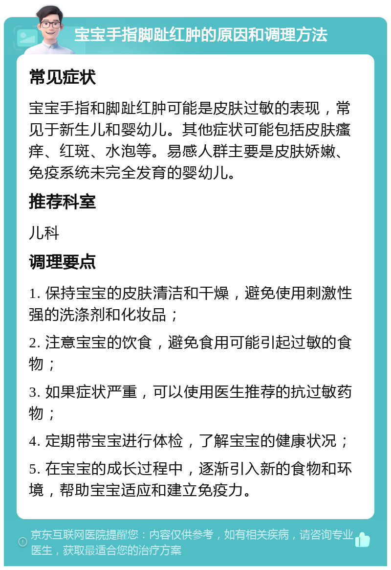 宝宝手指脚趾红肿的原因和调理方法 常见症状 宝宝手指和脚趾红肿可能是皮肤过敏的表现，常见于新生儿和婴幼儿。其他症状可能包括皮肤瘙痒、红斑、水泡等。易感人群主要是皮肤娇嫩、免疫系统未完全发育的婴幼儿。 推荐科室 儿科 调理要点 1. 保持宝宝的皮肤清洁和干燥，避免使用刺激性强的洗涤剂和化妆品； 2. 注意宝宝的饮食，避免食用可能引起过敏的食物； 3. 如果症状严重，可以使用医生推荐的抗过敏药物； 4. 定期带宝宝进行体检，了解宝宝的健康状况； 5. 在宝宝的成长过程中，逐渐引入新的食物和环境，帮助宝宝适应和建立免疫力。