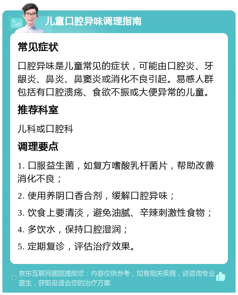 儿童口腔异味调理指南 常见症状 口腔异味是儿童常见的症状，可能由口腔炎、牙龈炎、鼻炎、鼻窦炎或消化不良引起。易感人群包括有口腔溃疡、食欲不振或大便异常的儿童。 推荐科室 儿科或口腔科 调理要点 1. 口服益生菌，如复方嗜酸乳杆菌片，帮助改善消化不良； 2. 使用养阴口香合剂，缓解口腔异味； 3. 饮食上要清淡，避免油腻、辛辣刺激性食物； 4. 多饮水，保持口腔湿润； 5. 定期复诊，评估治疗效果。