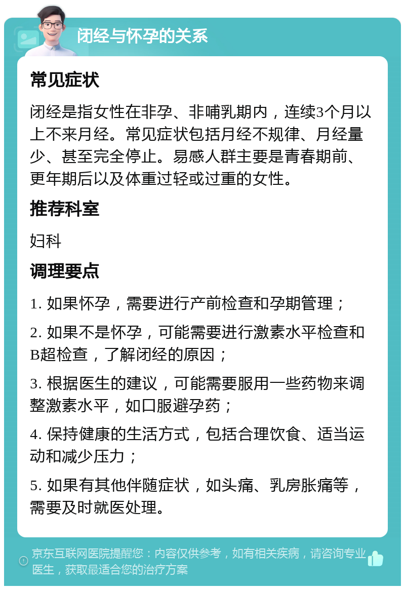 闭经与怀孕的关系 常见症状 闭经是指女性在非孕、非哺乳期内，连续3个月以上不来月经。常见症状包括月经不规律、月经量少、甚至完全停止。易感人群主要是青春期前、更年期后以及体重过轻或过重的女性。 推荐科室 妇科 调理要点 1. 如果怀孕，需要进行产前检查和孕期管理； 2. 如果不是怀孕，可能需要进行激素水平检查和B超检查，了解闭经的原因； 3. 根据医生的建议，可能需要服用一些药物来调整激素水平，如口服避孕药； 4. 保持健康的生活方式，包括合理饮食、适当运动和减少压力； 5. 如果有其他伴随症状，如头痛、乳房胀痛等，需要及时就医处理。