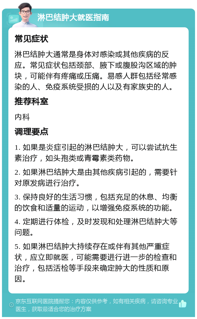 淋巴结肿大就医指南 常见症状 淋巴结肿大通常是身体对感染或其他疾病的反应。常见症状包括颈部、腋下或腹股沟区域的肿块，可能伴有疼痛或压痛。易感人群包括经常感染的人、免疫系统受损的人以及有家族史的人。 推荐科室 内科 调理要点 1. 如果是炎症引起的淋巴结肿大，可以尝试抗生素治疗，如头孢类或青霉素类药物。 2. 如果淋巴结肿大是由其他疾病引起的，需要针对原发病进行治疗。 3. 保持良好的生活习惯，包括充足的休息、均衡的饮食和适量的运动，以增强免疫系统的功能。 4. 定期进行体检，及时发现和处理淋巴结肿大等问题。 5. 如果淋巴结肿大持续存在或伴有其他严重症状，应立即就医，可能需要进行进一步的检查和治疗，包括活检等手段来确定肿大的性质和原因。