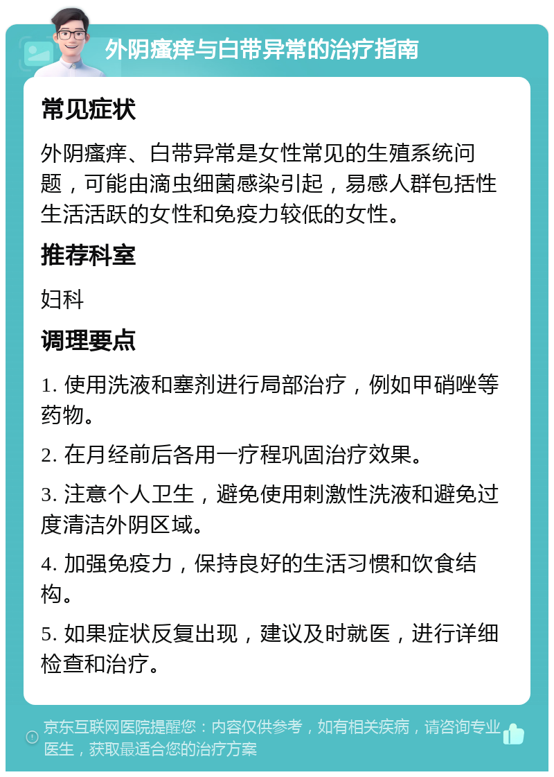 外阴瘙痒与白带异常的治疗指南 常见症状 外阴瘙痒、白带异常是女性常见的生殖系统问题，可能由滴虫细菌感染引起，易感人群包括性生活活跃的女性和免疫力较低的女性。 推荐科室 妇科 调理要点 1. 使用洗液和塞剂进行局部治疗，例如甲硝唑等药物。 2. 在月经前后各用一疗程巩固治疗效果。 3. 注意个人卫生，避免使用刺激性洗液和避免过度清洁外阴区域。 4. 加强免疫力，保持良好的生活习惯和饮食结构。 5. 如果症状反复出现，建议及时就医，进行详细检查和治疗。