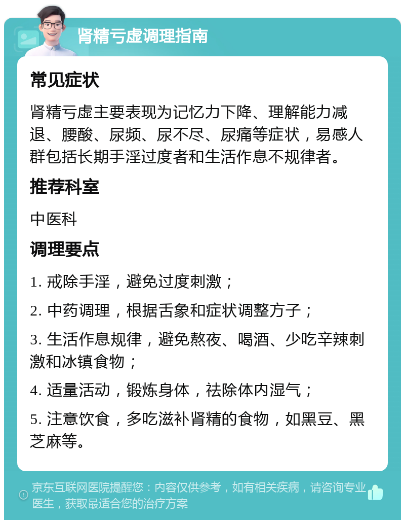 肾精亏虚调理指南 常见症状 肾精亏虚主要表现为记忆力下降、理解能力减退、腰酸、尿频、尿不尽、尿痛等症状，易感人群包括长期手淫过度者和生活作息不规律者。 推荐科室 中医科 调理要点 1. 戒除手淫，避免过度刺激； 2. 中药调理，根据舌象和症状调整方子； 3. 生活作息规律，避免熬夜、喝酒、少吃辛辣刺激和冰镇食物； 4. 适量活动，锻炼身体，祛除体内湿气； 5. 注意饮食，多吃滋补肾精的食物，如黑豆、黑芝麻等。