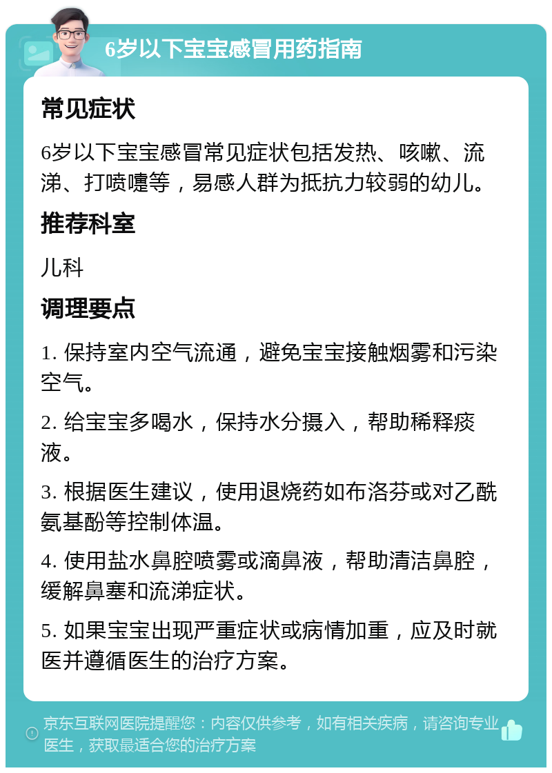 6岁以下宝宝感冒用药指南 常见症状 6岁以下宝宝感冒常见症状包括发热、咳嗽、流涕、打喷嚏等，易感人群为抵抗力较弱的幼儿。 推荐科室 儿科 调理要点 1. 保持室内空气流通，避免宝宝接触烟雾和污染空气。 2. 给宝宝多喝水，保持水分摄入，帮助稀释痰液。 3. 根据医生建议，使用退烧药如布洛芬或对乙酰氨基酚等控制体温。 4. 使用盐水鼻腔喷雾或滴鼻液，帮助清洁鼻腔，缓解鼻塞和流涕症状。 5. 如果宝宝出现严重症状或病情加重，应及时就医并遵循医生的治疗方案。