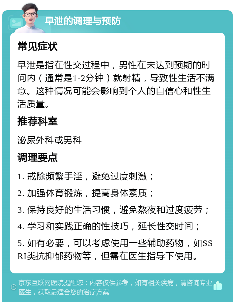 早泄的调理与预防 常见症状 早泄是指在性交过程中，男性在未达到预期的时间内（通常是1-2分钟）就射精，导致性生活不满意。这种情况可能会影响到个人的自信心和性生活质量。 推荐科室 泌尿外科或男科 调理要点 1. 戒除频繁手淫，避免过度刺激； 2. 加强体育锻炼，提高身体素质； 3. 保持良好的生活习惯，避免熬夜和过度疲劳； 4. 学习和实践正确的性技巧，延长性交时间； 5. 如有必要，可以考虑使用一些辅助药物，如SSRI类抗抑郁药物等，但需在医生指导下使用。