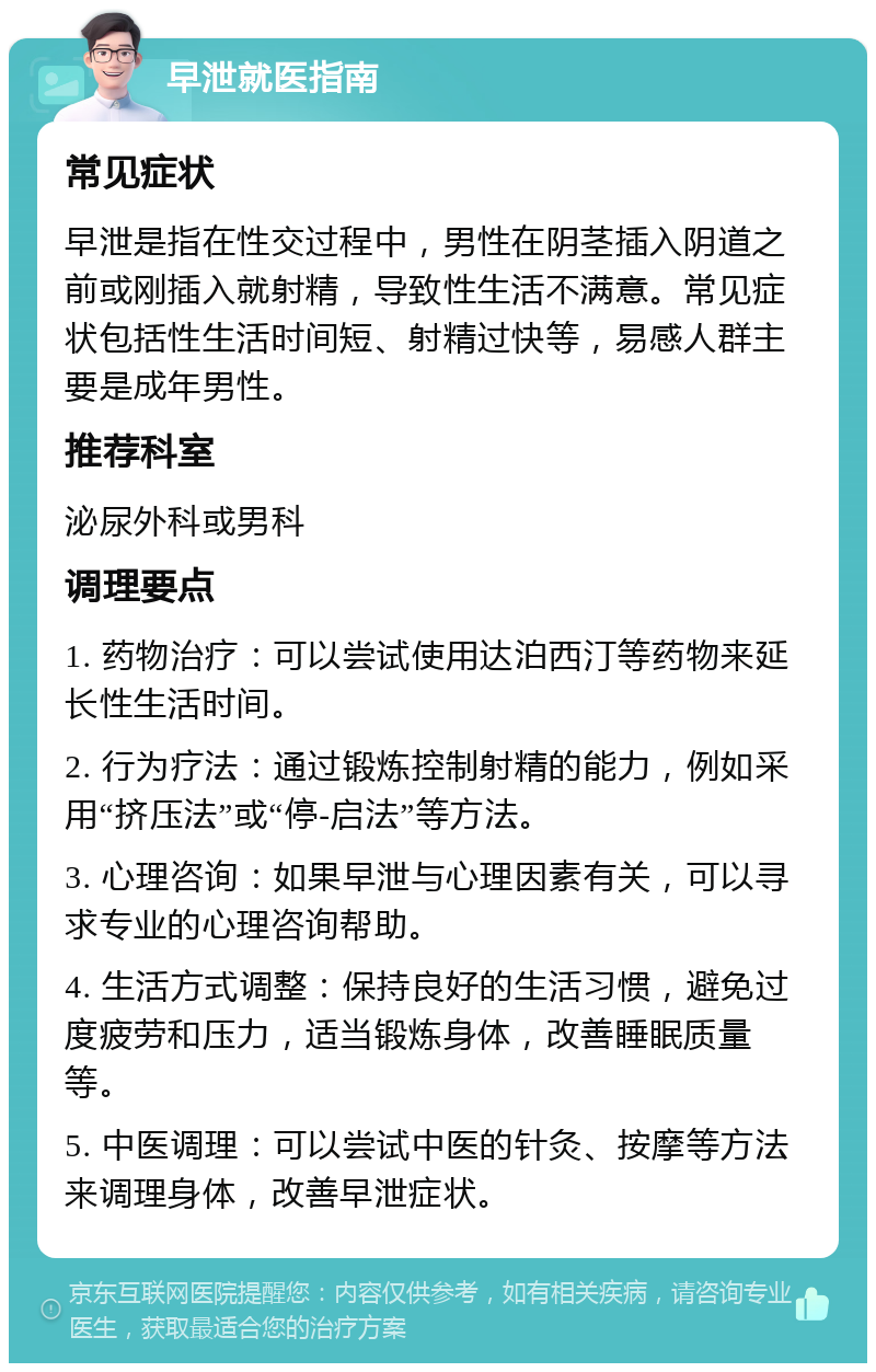 早泄就医指南 常见症状 早泄是指在性交过程中，男性在阴茎插入阴道之前或刚插入就射精，导致性生活不满意。常见症状包括性生活时间短、射精过快等，易感人群主要是成年男性。 推荐科室 泌尿外科或男科 调理要点 1. 药物治疗：可以尝试使用达泊西汀等药物来延长性生活时间。 2. 行为疗法：通过锻炼控制射精的能力，例如采用“挤压法”或“停-启法”等方法。 3. 心理咨询：如果早泄与心理因素有关，可以寻求专业的心理咨询帮助。 4. 生活方式调整：保持良好的生活习惯，避免过度疲劳和压力，适当锻炼身体，改善睡眠质量等。 5. 中医调理：可以尝试中医的针灸、按摩等方法来调理身体，改善早泄症状。