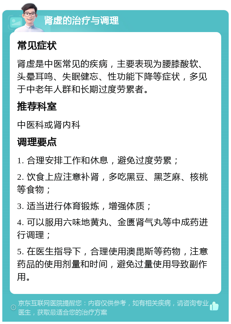 肾虚的治疗与调理 常见症状 肾虚是中医常见的疾病，主要表现为腰膝酸软、头晕耳鸣、失眠健忘、性功能下降等症状，多见于中老年人群和长期过度劳累者。 推荐科室 中医科或肾内科 调理要点 1. 合理安排工作和休息，避免过度劳累； 2. 饮食上应注意补肾，多吃黑豆、黑芝麻、核桃等食物； 3. 适当进行体育锻炼，增强体质； 4. 可以服用六味地黄丸、金匮肾气丸等中成药进行调理； 5. 在医生指导下，合理使用澳毘斯等药物，注意药品的使用剂量和时间，避免过量使用导致副作用。