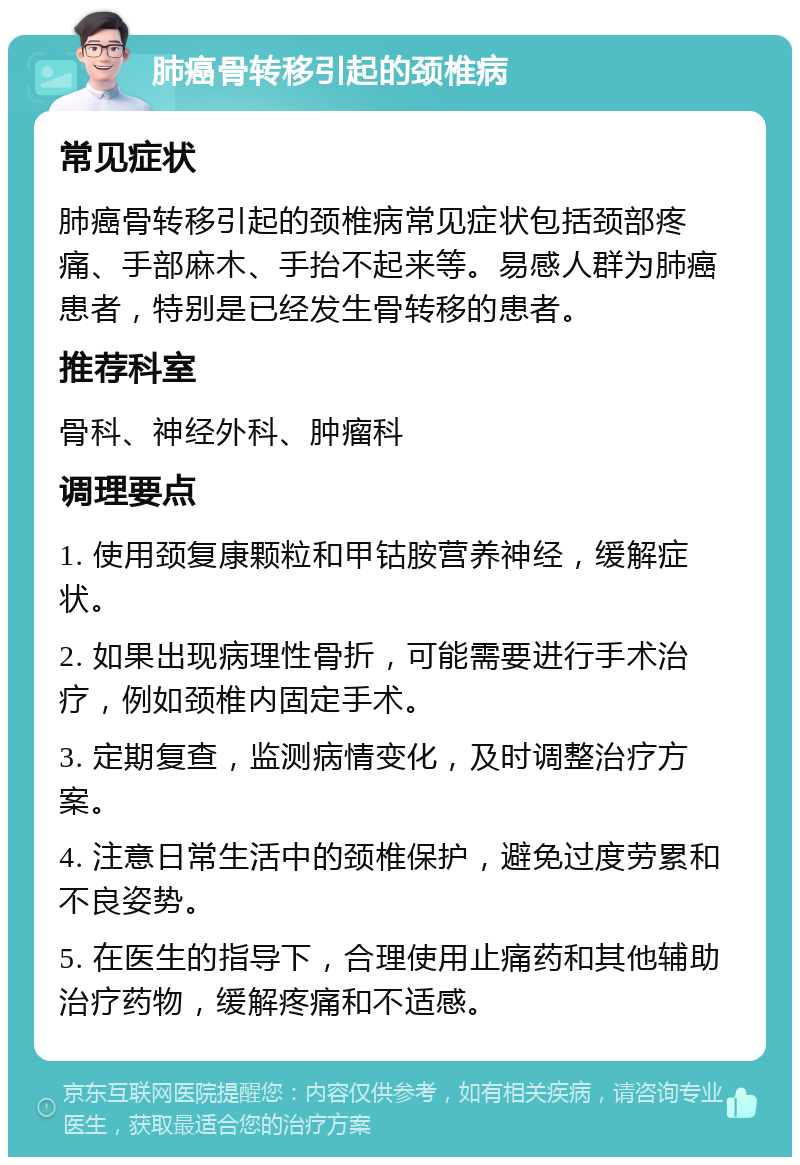 肺癌骨转移引起的颈椎病 常见症状 肺癌骨转移引起的颈椎病常见症状包括颈部疼痛、手部麻木、手抬不起来等。易感人群为肺癌患者，特别是已经发生骨转移的患者。 推荐科室 骨科、神经外科、肿瘤科 调理要点 1. 使用颈复康颗粒和甲钴胺营养神经，缓解症状。 2. 如果出现病理性骨折，可能需要进行手术治疗，例如颈椎内固定手术。 3. 定期复查，监测病情变化，及时调整治疗方案。 4. 注意日常生活中的颈椎保护，避免过度劳累和不良姿势。 5. 在医生的指导下，合理使用止痛药和其他辅助治疗药物，缓解疼痛和不适感。