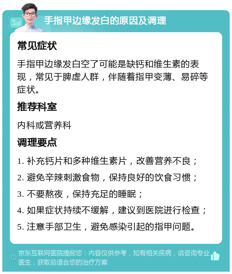 手指甲边缘发白的原因及调理 常见症状 手指甲边缘发白空了可能是缺钙和维生素的表现，常见于脾虚人群，伴随着指甲变薄、易碎等症状。 推荐科室 内科或营养科 调理要点 1. 补充钙片和多种维生素片，改善营养不良； 2. 避免辛辣刺激食物，保持良好的饮食习惯； 3. 不要熬夜，保持充足的睡眠； 4. 如果症状持续不缓解，建议到医院进行检查； 5. 注意手部卫生，避免感染引起的指甲问题。