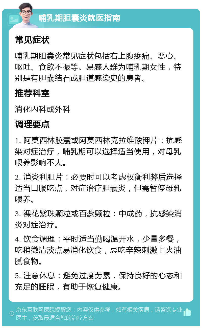 哺乳期胆囊炎就医指南 常见症状 哺乳期胆囊炎常见症状包括右上腹疼痛、恶心、呕吐、食欲不振等。易感人群为哺乳期女性，特别是有胆囊结石或胆道感染史的患者。 推荐科室 消化内科或外科 调理要点 1. 阿莫西林胶囊或阿莫西林克拉维酸钾片：抗感染对症治疗，哺乳期可以选择适当使用，对母乳喂养影响不大。 2. 消炎利胆片：必要时可以考虑权衡利弊后选择适当口服吃点，对症治疗胆囊炎，但需暂停母乳喂养。 3. 裸花紫珠颗粒或百蕊颗粒：中成药，抗感染消炎对症治疗。 4. 饮食调理：平时适当勤喝温开水，少量多餐，吃稍微清淡点易消化饮食，忌吃辛辣刺激上火油腻食物。 5. 注意休息：避免过度劳累，保持良好的心态和充足的睡眠，有助于恢复健康。