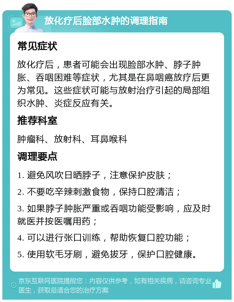 放化疗后脸部水肿的调理指南 常见症状 放化疗后，患者可能会出现脸部水肿、脖子肿胀、吞咽困难等症状，尤其是在鼻咽癌放疗后更为常见。这些症状可能与放射治疗引起的局部组织水肿、炎症反应有关。 推荐科室 肿瘤科、放射科、耳鼻喉科 调理要点 1. 避免风吹日晒脖子，注意保护皮肤； 2. 不要吃辛辣刺激食物，保持口腔清洁； 3. 如果脖子肿胀严重或吞咽功能受影响，应及时就医并按医嘱用药； 4. 可以进行张口训练，帮助恢复口腔功能； 5. 使用软毛牙刷，避免拔牙，保护口腔健康。