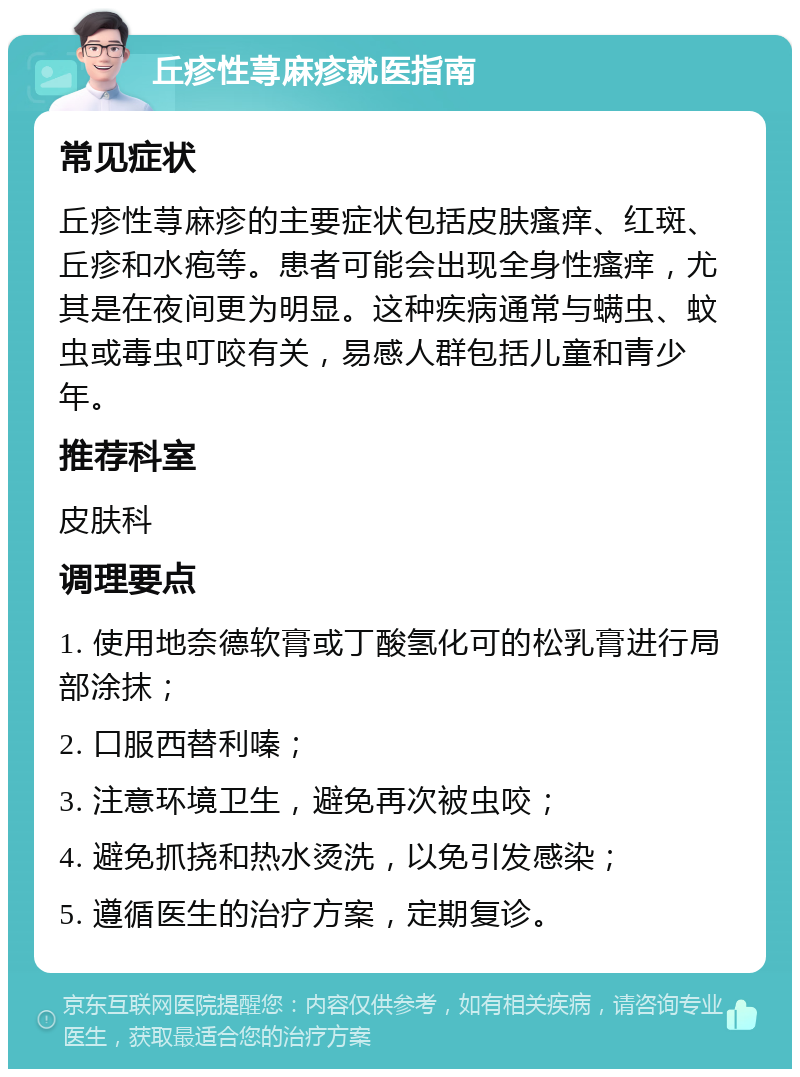 丘疹性荨麻疹就医指南 常见症状 丘疹性荨麻疹的主要症状包括皮肤瘙痒、红斑、丘疹和水疱等。患者可能会出现全身性瘙痒，尤其是在夜间更为明显。这种疾病通常与螨虫、蚊虫或毒虫叮咬有关，易感人群包括儿童和青少年。 推荐科室 皮肤科 调理要点 1. 使用地奈德软膏或丁酸氢化可的松乳膏进行局部涂抹； 2. 口服西替利嗪； 3. 注意环境卫生，避免再次被虫咬； 4. 避免抓挠和热水烫洗，以免引发感染； 5. 遵循医生的治疗方案，定期复诊。