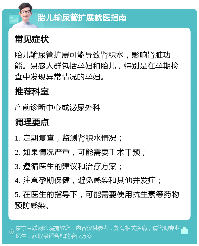 胎儿输尿管扩展就医指南 常见症状 胎儿输尿管扩展可能导致肾积水，影响肾脏功能。易感人群包括孕妇和胎儿，特别是在孕期检查中发现异常情况的孕妇。 推荐科室 产前诊断中心或泌尿外科 调理要点 1. 定期复查，监测肾积水情况； 2. 如果情况严重，可能需要手术干预； 3. 遵循医生的建议和治疗方案； 4. 注意孕期保健，避免感染和其他并发症； 5. 在医生的指导下，可能需要使用抗生素等药物预防感染。