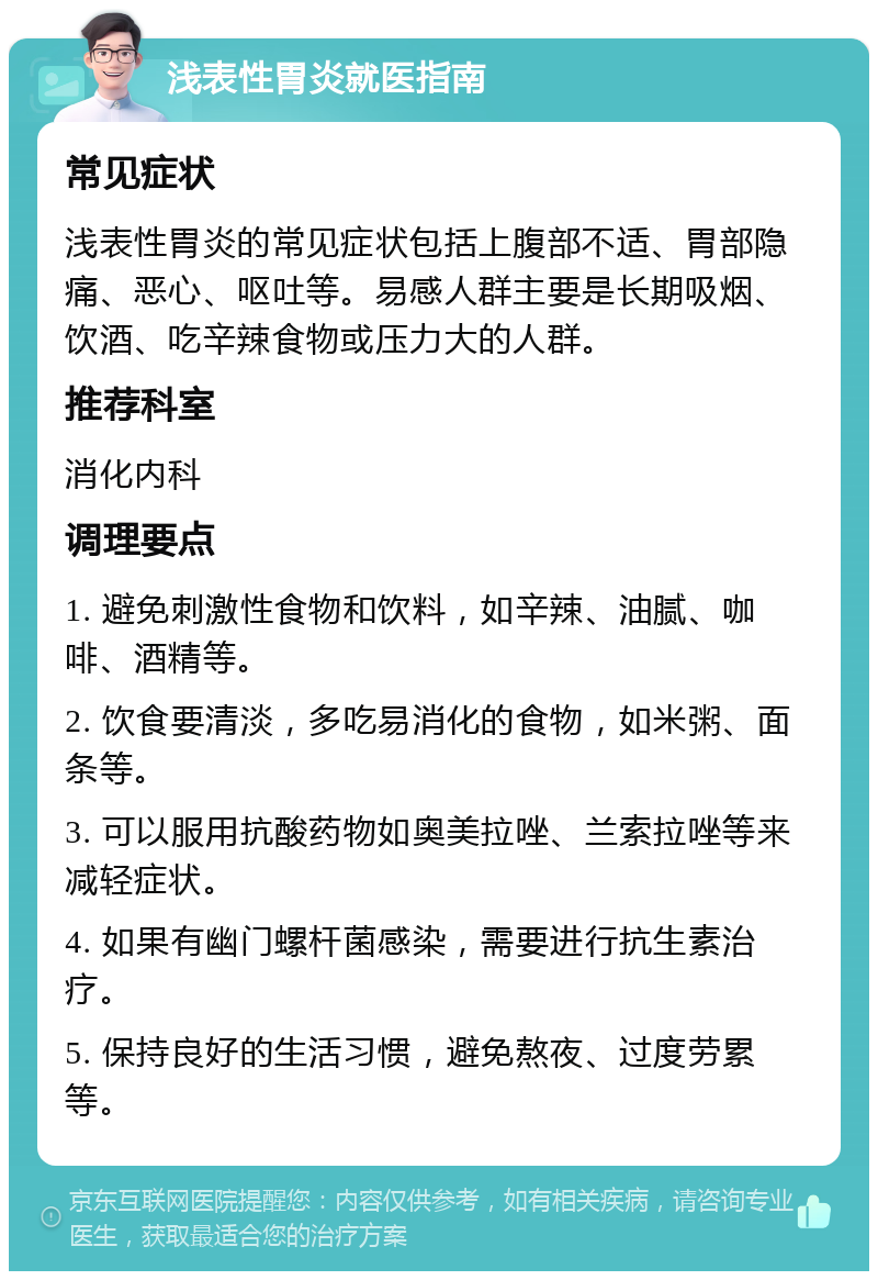 浅表性胃炎就医指南 常见症状 浅表性胃炎的常见症状包括上腹部不适、胃部隐痛、恶心、呕吐等。易感人群主要是长期吸烟、饮酒、吃辛辣食物或压力大的人群。 推荐科室 消化内科 调理要点 1. 避免刺激性食物和饮料，如辛辣、油腻、咖啡、酒精等。 2. 饮食要清淡，多吃易消化的食物，如米粥、面条等。 3. 可以服用抗酸药物如奥美拉唑、兰索拉唑等来减轻症状。 4. 如果有幽门螺杆菌感染，需要进行抗生素治疗。 5. 保持良好的生活习惯，避免熬夜、过度劳累等。