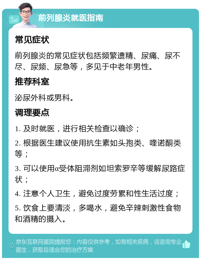 前列腺炎就医指南 常见症状 前列腺炎的常见症状包括频繁遗精、尿痛、尿不尽、尿频、尿急等，多见于中老年男性。 推荐科室 泌尿外科或男科。 调理要点 1. 及时就医，进行相关检查以确诊； 2. 根据医生建议使用抗生素如头孢类、喹诺酮类等； 3. 可以使用α受体阻滞剂如坦索罗辛等缓解尿路症状； 4. 注意个人卫生，避免过度劳累和性生活过度； 5. 饮食上要清淡，多喝水，避免辛辣刺激性食物和酒精的摄入。