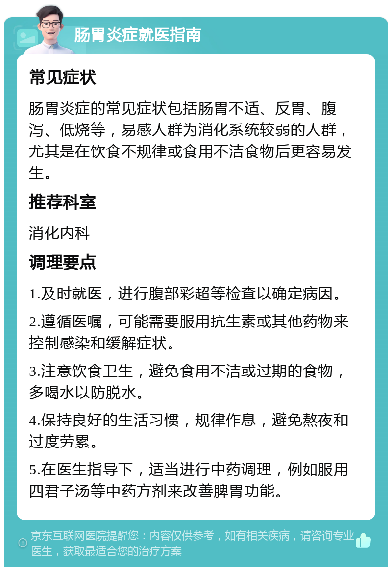 肠胃炎症就医指南 常见症状 肠胃炎症的常见症状包括肠胃不适、反胃、腹泻、低烧等，易感人群为消化系统较弱的人群，尤其是在饮食不规律或食用不洁食物后更容易发生。 推荐科室 消化内科 调理要点 1.及时就医，进行腹部彩超等检查以确定病因。 2.遵循医嘱，可能需要服用抗生素或其他药物来控制感染和缓解症状。 3.注意饮食卫生，避免食用不洁或过期的食物，多喝水以防脱水。 4.保持良好的生活习惯，规律作息，避免熬夜和过度劳累。 5.在医生指导下，适当进行中药调理，例如服用四君子汤等中药方剂来改善脾胃功能。